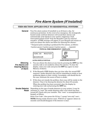 Fire Alarm System (If Installed)
    THIS SECTION APPLIES ONLY TO RESIDENTIAL SYSTEMS

         General    Your fire alarm system (if installed) is on 24 hours a day, for
                    continuous protection. In the event of an emergency, the strategically
                    located smoke and heat detectors will sound their alarms and
                    automatically send signals to your system, triggering a loud,
                    interrupted pulsed sound* from the Keypad(s) and any external
                    sounders. A FIRE message will appear at your Keypad and remain on
                    until you silence the alarm (see below for silencing fire alarms).
                    * Temporal pulse sounding is produced for Fire alarms, as follows:
                    3 pulses–pause–3 pulses–pause–3 pulses–pause. . . , repeated.
                                 TYPICAL FIRE EMERGENCY DISPLAYS
                                                                                   AC
                          FIRE 01      MASTER                      01
                                                                 ALARM
                          BEDROOM                                FIRE
                         ALPHA DISPLAY KEYPAD                FIXED-WORD KEYPAD

        Silencing   1.   You can silence the alarm at any time by pressing the OFF key (the
 Fire Alarms and         security code is not needed to silence fire alarms). To clear the
Clearing Memory          display, enter your code and press the OFF key again (to clear
         of Alarm        Memory of Alarm).
                    2. If the Keypad's FIRE display does not clear after the second OFF
                       sequence, smoke detectors may still be responding to smoke or heat
                       producing objects in their vicinity. Investigate, and should this be
                       the case, eliminate the source of heat or smoke.
                    3. If this does not remedy the problem, there may still be smoke in the
                       detector. Clear it by fanning the detector for about 30 seconds.
                       When the problem has been corrected, clear the display by
                       entering your code and pressing the OFF key.
 Smoke Detector Depending on the type of smoke detectors in your system, it may be
         Reset necessary to "reset" the smoke detectors after a fire alarm has been
                    turned off. Check with your installer. This "reset" is accomplished at a
                    keypad, as follows:
                    Enter User Code*, then press the [1] key (* except “arm only” user).
                    NOTE: During smoke detector reset, “FAULT xx” appears (about six
                    seconds) and should disappear if the detector is clear.




                                                                                     – 43 –
 