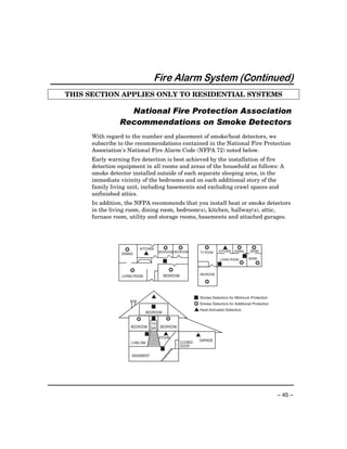 Fire Alarm System (Continued)
THIS SECTION APPLIES ONLY TO RESIDENTIAL SYSTEMS

                 National Fire Protection Association
               Recommendations on Smoke Detectors
     With regard to the number and placement of smoke/heat detectors, we
     subscribe to the recommendations contained in the National Fire Protection
     Association's National Fire Alarm Code (NFPA 72) noted below.
     Early warning fire detection is best achieved by the installation of fire
     detection equipment in all rooms and areas of the household as follows: A
     smoke detector installed outside of each separate sleeping area, in the
     immediate vicinity of the bedrooms and on each additional story of the
     family living unit, including basements and excluding crawl spaces and
     unfinished attics.
     In addition, the NFPA recommends that you install heat or smoke detectors
     in the living room, dining room, bedroom(s), kitchen, hallway(s), attic,
     furnace room, utility and storage rooms, basements and attached garages.




                 %       KITCHEN         %           %              %          L       %         %
                                       BEDROOM BEDROOM                      KITCHEN   DINING    BDRM
                DINING        L                                  TV ROOM

                                                                             LIVING ROOM
                                                                                            I   BDRM
                                         I                                 I               %       %
                     %                       %
                                         BEDROOM                 BEDROOM
                LIVING ROOM
                                                                    %

                                  L                           I Smoke Detectors for Minimum Protection
                                                              % Smoke Detectors for Additional Protection
                                  I                           L Heat-Activated Detectors
                               BEDROOM
                         %        I         %
                                  TO
                     BEDROOM      BR   BEDROOM

                              I          L                     L
                                       KTCHN
                                                                 GARAGE
                     LVNG RM                     .   CLOSED
                                                     DOOR
                                        I
                     BASEMENT




                                                                                                            – 45 –
 