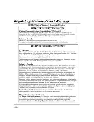Regulatory Statements and Warnings
                         NOTE: This is a “Grade A” Residential System

                              RADIO FREQUENCY EMISSIONS
         Federal Communications Commission (FCC) Part 15
         This device complies with part 15 of the FCC rules. Operation is subject to the following two
         conditions: (1) This device may not cause harmful interference, and (2) this device must accept any
         interference received, including interference that may cause undesired operation.

         Industry Canada
         This Class B digital apparatus complies with Canadian ICES-003.
         Cet Appareil numérique de la classe B est conforme à la norme NMB-003 du Canada.


                             TELEPHONE/MODEM INTERFACE

         FCC Part 68
         This equipment complies with Part 68 of the FCC rules. On the front cover of this equipment is a
         label that contains the FCC registration number and Ringer Equivalence Number (REN). You must
         provide this information to the telephone company when requested.
         This equipment uses the following USOC jack: RJ31X
         This equipment may not be used on telephone-company-provided coin service. Connection to party
         lines is subject to state tariffs. This equipment is hearing-aid compatible.

         Industry Canada
         NOTICE: The Industry Canada Label identifies certified equipment. This certification means that
         the equipment meets telecommunications network protective, operational and safety requirements
         as prescribed in the appropriate Terminal Equipment Technical Requirements document(s). The
         Department does not guarantee the equipment will operate to the user’s satisfaction.
         Before installing this equipment, users should ensure that it is permissible to be connected to the
         facilities of the local telecommunications company. The equipment must also be installed using an
         acceptable method of connection. The customer should be aware that compliance with the above
         conditions may not prevent degradation of service in some situations.
         Repairs to certified equipment should be coordinated by a representative designated by the supplier.
         Any repairs or alterations made by the user to this equipment, or equipment malfunctions, may give
         the telecommunications company to request the user to disconnect the equipment.
         Users should ensure for their own protection that the electrical ground connections of the power
         utility, telephone lines and internal metallic water pipe system, if present, are connected together,
         This precaution may be particularly important in rural areas.
         Caution: Users should not attempt to make such connections themselves but should contact
         appropriate electric inspection authority, or electrician, as appropriate.

         Ringer Equivalence Number Notice:
         The Ringer Equivalence Number (REN) assigned to each terminal device provides an indication
         of the maximum number of terminals allowed to be connected to a telephone interface. The
         termination on an interface may consist of any combination of devices subject only to the
         requirement that the sum of the Ringer Equivalence Numbers of all the devices does not exceed 5.




– 50 –
 