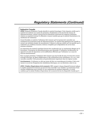 Regulatory Statements (Continued)

Industrie Canada
AVIS: l’étiquette d’Industrie Canada identifie le matériel homologué. Cette étiquette certifie que le
matériel est conforme aux normes de protection, d’exploitation et de sécurité des réseaux de
télécommunications, comme le prescrivent les documents concernant les exigences techniques
relatives au matériel terminal. Le Ministère n’assure toutefois pas que le matériel fonctionnera à la
satisfaction de l’utilisateur.
Avant d’installer ce matériel, l’utilisateur doit s’assurer qu’il est permis de le raccorder aux
installations de l’enterprise locale de télécommunication. Le matériel doit également être installé en
suivant une méthode acceptée da raccordement. L’abonné ne doit pas oublier qu’il est possible que la
conformité aux conditions énoncées ci-dessus n’empêche pas la dégradation du service dans
certaines situations.
Les réparations de matériel nomologué doivent être coordonnées par un représentant désigné par le
fournisseur. L’entreprise de télécommunications peut demander à l’utilisateur da débrancher un
appareil à la suite de réparations ou de modifications effectuées par l’utilisateur ou à cause de
mauvais fonctionnement.
Pour sa propre protection, l’utilisateur doit s’assurer que tous les fils de mise à la terre de la source
d’energie électrique, de lignes téléphoniques et des canalisations d’eau métalliques, s’il y en a, sont
raccordés ensemble. Cette précaution est particulièrement importante dans les régions rurales.
Avertissement : L’utilisateur ne doit pas tenter de faire ces raccordements lui-même; il doit avoir
racours à un service d’inspection des installations électriques, ou à un électricien, selon le cas.

AVIS : L’indice d’équivalence de la sonnerie (IES) assigné à chaque dispositif terminal indique
le nombre maximal de terminaux qui peuvent être raccordés à une interface. La terminaison d’une
interface téléphonique peut consister en une combinaison de quelques dispositifs, à la seule
condition que la somme d’indices d’équivalence de la sonnerie de tous les dispositifs n’excède pas 5.




                                                                                                        – 51 –
 