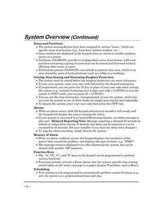 Provided by http://www.ceialarm.com
                                775-673-9500




System Overview (Continued)
      Zones and Partitions
       • The system sensing devices have been assigned to various “zones,” which are
         specific areas of protection (e.g., front door, kitchen window, etc.).
       • Zone numbers are displayed at the keypad when an alarm or trouble condition
         occurs on a sensor.
       • Partitions (FA168CPS) provide two independent areas of protection, with each
         partition containing a group of zones that can be armed and disarmed without
         affecting other zones or users.
       • Partitioned systems (FA168CPS) can include a common zone area, which is an
         area shared by users of both partitions (such as a lobby in a building).
      Arming, Step-Arming and Disarming Burglary Protection
       • The system must be armed before the burglary protection can sense intrusions.
       • To arm your system, enter your user code followed by the desired arming key.
       • If programmed, you can press the [#] key in place of your user code when arming
         the system (e.g., instead of entering your 4-digit user code + [3-STAY] to arm the
         system in STAY mode, you can press [#] + [3-STAY]).
       • You can use the step-arming key, if programmed, to arm the system, which lets
         you arm the system in one of three modes by simply pressing the key repeatedly.
       • To disarm the system, enter your user code then press the [OFF] key.
      Alarms
       • When an alarm occurs, both the keypad and external sounders will sound, and
         the keypad will display the zone(s) causing the alarm.
       • If your system is connected to a Central Monitoring Station, an alarm message is
         also sent. (Delayed Reporting Note: Message reporting is delayed 30 seconds by
         default to reduce false alarms. If desired, this delay can be removed or can be
         increased to 45 seconds. See your installer if you want the delay time changed.)
       • To stop the alarm sounding, simply disarm the system.
      Memory of Alarm
       • When an alarm condition occurs, the keypad displays the number(s) of the
         zone(s) that caused the problem, and displays the type of alarm (e.g., “FIRE”).
       • The message remains displayed even after disarming the system, but can be
         cleared with another “off” sequence.
      Function Keys
       • The “A”, “B”, “C”, and “D” keys on the keypad can be programmed to perform
         various functions.
       • Functions include: activate a Panic alarm; arm the system; provide step arming;
         switch lights on/off; send a message to a pager; display Time/Date; start a Macro.
      Scheduling
       • Your system can be programmed to automatically perform certain functions (e.g.,
         arm the system) at a predetermined time each day.


–6–
 