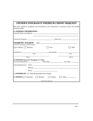 OWNER’S INSURANCE PREMIUM CREDIT REQUEST
This form should be completed and forwarded to your homeowner’s insurance carrier for possible
premium credit.

A. GENERAL INFORMATION:
Insured’s Name and Address:



Insurance Company:                                                       Policy No.:

FA168CPS / FA148CP                       Other ______________________________________________________
(circle the appropriate model number)

Type of Alarm:         Burglary                                  Fire                                 Both


Installed by:                                                   Serviced by:
                                  Name                                                          Name


                     Address                                                                    Address

B. NOTIFIES (Insert B = Burglary, F = Fire)
Local Sounding Device                   Police Dept.                                     Fire Dept.

Central Station         Name:
                        Address:

                        Phone:

C. POWERED BY: A.C. With Rechargeable Power Supply

D. TESTING:           Quarterly             Monthly                Weekly              Other

                                               continued on other side




                                                                                                          – 61 –
 