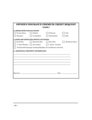 OWNER’S INSURANCE PREMIUM CREDIT REQUEST
                      (cont.)
E. SMOKE DETECTOR LOCATIONS
    Furnace Room             Kitchen                   Bedrooms                 Attic

    Basement                 Living Room               Dining Room              Hall

F. BURGLARY DETECTING DEVICE LOCATIONS:
    Front Door               Basement Door             Rear Door                All Exterior Doors
         st
     1 Floor Windows         All windows               Interior locations

     All Accessible Openings, Including Skylights, Air Conditioners and Vents

G. ADDITIONAL PERTINENT INFORMATION:




Signature:                                                           Date:




– 62 –
 