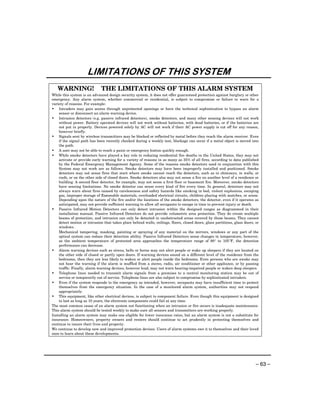 LIMITATIONS OF THIS SYSTEM
   WARNING!                   THE LIMITATIONS OF THIS ALARM SYSTEM
While this system is an advanced design security system, it does not offer guaranteed protection against burglary or other
emergency. Any alarm system, whether commercial or residential, is subject to compromise or failure to warn for a
variety of reasons. For example:
• Intruders may gain access through unprotected openings or have the technical sophistication to bypass an alarm
    sensor or disconnect an alarm warning device.
• Intrusion detectors (e.g. passive infrared detectors), smoke detectors, and many other sensing devices will not work
    without power. Battery operated devices will not work without batteries, with dead batteries, or if the batteries are
    not put in properly. Devices powered solely by AC will not work if their AC power supply is cut off for any reason,
    however briefly.
• Signals sent by wireless transmitters may be blocked or reflected by metal before they reach the alarm receiver. Even
    if the signal path has been recently checked during a weekly test, blockage can occur if a metal object is moved into
    the path.
• A user may not be able to reach a panic or emergency button quickly enough.
• While smoke detectors have played a key role in reducing residential fire deaths in the United States, they may not
    activate or provide early warning for a variety of reasons in as many as 35% of all fires, according to data published
    by the Federal Emergency Management Agency. Some of the reasons smoke detectors used in conjunction with this
    System may not work are as follows. Smoke detectors may have been improperly installed and positioned. Smoke
    detectors may not sense fires that start where smoke cannot reach the detectors, such as in chimneys, in walls, or
    roofs, or on the other side of closed doors. Smoke detectors also may not sense a fire on another level of a residence or
    building. A second floor detector, for example, may not sense a first floor or basement fire. Moreover, smoke detectors
    have sensing limitations. No smoke detector can sense every kind of fire every time. In general, detectors may not
    always warn about fires caused by carelessness and safety hazards like smoking in bed, violent explosions, escaping
    gas, improper storage of flammable materials, overloaded electrical circuits, children playing with matches, or arson.
    Depending upon the nature of the fire and/or the locations of the smoke detectors, the detector, even if it operates as
    anticipated, may not provide sufficient warning to allow all occupants to escape in time to prevent injury or death.
• Passive Infrared Motion Detectors can only detect intrusion within the designed ranges as diagrammed in their
    installation manual. Passive Infrared Detectors do not provide volumetric area protection. They do create multiple
    beams of protection, and intrusion can only be detected in unobstructed areas covered by those beams. They cannot
    detect motion or intrusion that takes place behind walls, ceilings, floors, closed doors, glass partitions, glass doors, or
    windows.
    Mechanical tampering, masking, painting or spraying of any material on the mirrors, windows or any part of the
    optical system can reduce their detection ability. Passive Infrared Detectors sense changes in temperature; however,
    as the ambient temperature of protected area approaches the temperature range of 90° to 105°F, the detection
    performance can decrease.
• Alarm warning devices such as sirens, bells or horns may not alert people or wake up sleepers if they are located on
    the other side of closed or partly open doors. If warning devices sound on a different level of the residence from the
    bedrooms, then they are less likely to waken or alert people inside the bedrooms. Even persons who are awake may
    not hear the warning if the alarm is muffled from a stereo, radio, air conditioner or other appliance, or by passing
    traffic. Finally, alarm warning devices, however loud, may not warn hearing-impaired people or waken deep sleepers.
• Telephone lines needed to transmit alarm signals from a premises to a central monitoring station may be out of
    service or temporarily out of service. Telephone lines are also subject to compromise by sophisticated intruders.
• Even if the system responds to the emergency as intended, however, occupants may have insufficient time to protect
    themselves from the emergency situation. In the case of a monitored alarm system, authorities may not respond
    appropriately.
• This equipment, like other electrical devices, is subject to component failure. Even though this equipment is designed
    to last as long as 10 years, the electronic components could fail at any time.
The most common cause of an alarm system not functioning when an intrusion or fire occurs is inadequate maintenance.
This alarm system should be tested weekly to make sure all sensors and transmitters are working properly.
Installing an alarm system may make one eligible for lower insurance rates, but an alarm system is not a substitute for
insurance. Homeowners, property owners and renters should continue to act prudently in protecting themselves and
continue to insure their lives and property.
We continue to develop new and improved protection devices. Users of alarm systems owe it to themselves and their loved
ones to learn about these developments.




                                                                                                                             – 63 –
 