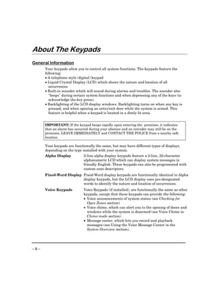 About The Keypads
General Information
      Your keypads allow you to control all system functions. The keypads feature the
      following:
      • A telephone style (digital) keypad
      • Liquid Crystal Display (LCD) which shows the nature and location of all
        occurrences
      • Built-in sounder which will sound during alarms and troubles. The sounder also
        "beeps" during certain system functions and when depressing any of the keys (to
        acknowledge the key press).
      • Backlighting of the LCD display windows. Backlighting turns on when any key is
        pressed, and when opening an entry/exit door while the system is armed. This
        feature is helpful when a keypad is located in a dimly lit area.


      IMPORTANT: If the keypad beeps rapidly upon entering the premises, it indicates
      that an alarm has occurred during your absence and an intruder may still be on the
      premises. LEAVE IMMEDIATELY and CONTACT THE POLICE from a nearby safe
      location.

      Your keypads are functionally the same, but may have different types of displays,
      depending on the type installed with your system.
      Alpha Display          2-line alpha display keypads feature a 2-line, 32-character
                             alphanumeric LCD which can display system messages in
                             friendly English. These keypads can also be programmed with
                             custom zone descriptors.
      Fixed-Word Display Fixed-Word display keypads are functionally identical to Alpha
                         display keypads, but the LCD display uses pre-designated
                         words to identify the nature and location of occurrences.
      Voice Keypads          Voice Keypads (if installed), are functionally the same as other
                             keypads, except that these keypads can provide the following:
                             • Voice announcements of system status (see Checking for
                               Open Zones section)
                             • Voice chime, which can alert you to the opening of doors and
                               windows while the system is disarmed (see Voice Chime in
                               Chime mode section)
                             • Message center, which lets you record and playback
                               messages (see Using the Voice Message Center in the
                               System Overview section).




–8–
 
