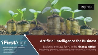 Artificial Intelligence for Business – BP&F & Continuous Accounting ~ www.firstalign.com ~ 1
May 2018
Maximizing Human Potential
~ Transformation ~
~ Centers of Excellence ~
~ Artificial Intelligence ~
Exploring the case for AI in the Finance Office;
budgeting, planning, forecasting and continuous accounting.
Artificial Intelligence for Business
 