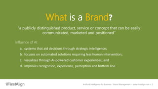 Artificial Intelligence for Business - Brand Management ~ www.firstalign.com ~ 2
What is a Brand?
“a publicly distinguished product, service or concept that can be easily
communicated, marketed and positioned”
Influence of AI:
a. systems that aid decisions through strategic intelligence;
b. focuses on automated solutions requiring less human intervention;
c. visualizes through AI-powered customer experiences; and
d. improves recognition, experience, perception and bottom line.
 