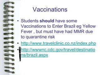 Vaccinations
• Students should have some
  Vaccinations to Enter Brazil eg Yellow
  Fever , but must have had MMR due
  to quarantine risk
• http://www.travelclinic.co.nz/index.php
• http://wwwnc.cdc.gov/travel/destinatio
  ns/brazil.aspx
 
