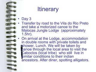 Itinerary
• Day 3
• Transfer by road to the Vila do Rio Preto
  and take a motorized canoe to the
  Malocas Jungle Lodge (approximately
  1.5hr).
• On arrival at the Lodge, accommodation
  in double rooms with private toilets and
  shower. Lunch. We will be taken by
  canoe through the local area to visit the
  Caboclos (local tribe) who still live in
  similar conditions to their indian
  ancestors. After diner, spotting alligators.
 