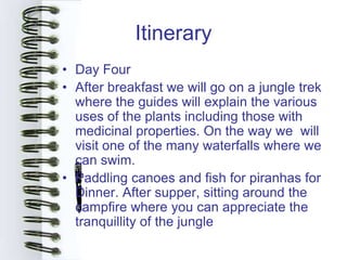 Itinerary
• Day Four
• After breakfast we will go on a jungle trek
  where the guides will explain the various
  uses of the plants including those with
  medicinal properties. On the way we will
  visit one of the many waterfalls where we
  can swim.
• Paddling canoes and fish for piranhas for
  Dinner. After supper, sitting around the
  campfire where you can appreciate the
  tranquillity of the jungle
 