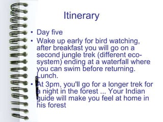 Itinerary
• Day five
• Wake up early for bird watching,
  after breakfast you will go on a
  second jungle trek (different eco-
  system) ending at a waterfall where
  you can swim before returning.
  Lunch.
• At 3pm, you'll go for a longer trek for
  a night in the forest ... Your Indian
  guide will make you feel at home in
  his forest
 