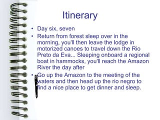 Itinerary
• Day six, seven
• Return from forest sleep over in the
  morning, you'll then leave the lodge in
  motorized canoes to travel down the Rio
  Preto da Eva... Sleeping onboard a regional
  boat in hammocks, you'll reach the Amazon
  River the day after
• Go up the Amazon to the meeting of the
  waters and then head up the rio negro to
  find a nice place to get dinner and sleep.
 