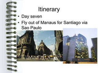 Itinerary
• Day seven
• Fly out of Manaus for Santiago via
  Sao Paulo
 