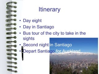 Itinerary
• Day eight
• Day in Santiago
• Bus tour of the city to take in the
  sights
• Second night in Santiago
• Depart Santiago for Auckland
 
