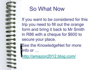 So What Now
• If you want to be considered for this
  trip you need to fill out the orange
  form and bring it back to Mr Smith
  in R86 with a cheque for $600 to
  secure your place.
• See the KnowledgeNet for more
  Info or …
• http://amazon2012.blog.com/
 