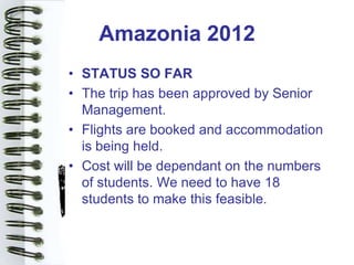 Amazonia 2012
• STATUS SO FAR
• The trip has been approved by Senior
  Management.
• Flights are booked and accommodation
  is being held.
• Cost will be dependant on the numbers
  of students. We need to have 18
  students to make this feasible.
 