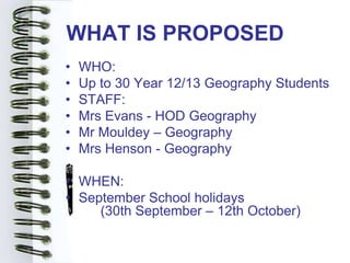 WHAT IS PROPOSED
•   WHO:
•   Up to 30 Year 12/13 Geography Students
•   STAFF:
•   Mrs Evans - HOD Geography
•   Mr Mouldey – Geography
•   Mrs Henson - Geography

• WHEN:
• September School holidays
     (30th September – 12th October)
 