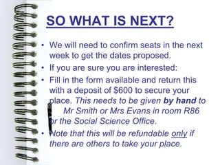 SO WHAT IS NEXT?
• We will need to confirm seats in the next
  week to get the dates proposed.
• If you are sure you are interested:
• Fill in the form available and return this
  with a deposit of $600 to secure your
  place. This needs to be given by hand to
       Mr Smith or Mrs Evans in room R86
  or the Social Science Office.
• Note that this will be refundable only if
  there are others to take your place.
 