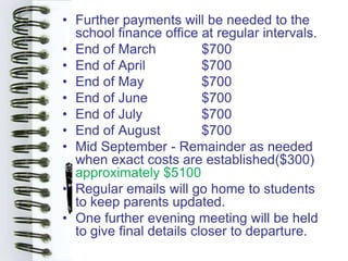 • Further payments will be needed to the
  school finance office at regular intervals.
• End of March            $700
• End of April            $700
• End of May              $700
• End of June             $700
• End of July             $700
• End of August           $700
• Mid September - Remainder as needed
  when exact costs are established($300)
  approximately $5100
• Regular emails will go home to students
  to keep parents updated.
• One further evening meeting will be held
  to give final details closer to departure.
 