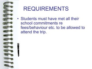 REQUIREMENTS
• Students must have met all their
  school commitments re
  fees/behaviour etc. to be allowed to
  attend the trip.
 
