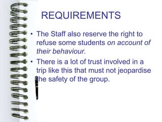 REQUIREMENTS
• The Staff also reserve the right to
  refuse some students on account of
  their behaviour.
• There is a lot of trust involved in a
  trip like this that must not jeopardise
  the safety of the group.
 