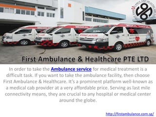In order to take the Ambulance service for medical treatment is a
difficult task. If you want to take the ambulance facility, then choose
First Ambulance & Healthcare. It’s a prominent platform well-known as
a medical cab provider at a very affordable price. Serving as last mile
connectivity means, they are crucial to any hospital or medical center
around the globe.
http://firstambulance.com.sg/
 