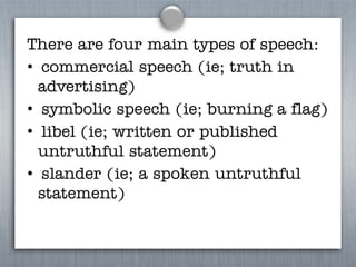 There are four main types of speech:
• commercial speech (ie; truth in
advertising)
• symbolic speech (ie; burning a flag)
• libel (ie; written or published
untruthful statement)
• slander (ie; a spoken untruthful
statement)