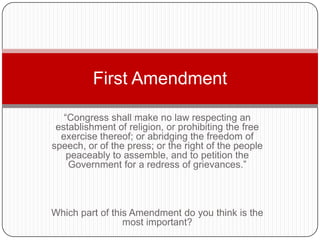 First Amendment

   “Congress shall make no law respecting an
 establishment of religion, or prohibiting the free
  exercise thereof; or abridging the freedom of
speech, or of the press; or the right of the people
    peaceably to assemble, and to petition the
    Government for a redress of grievances.”



Which part of this Amendment do you think is the
                 most important?
 