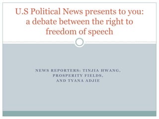 U.S Political News presents to you:
  a debate between the right to
        freedom of speech



     NEWS REPORTERS: TINJIA HWANG,
           PROSPERITY FIELDS,
            AND TYANA ADJIE
 