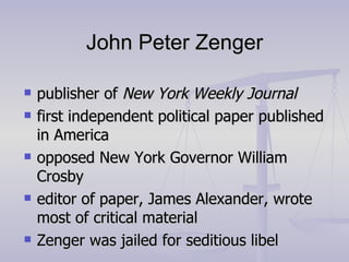 John Peter Zenger publisher of  New York Weekly Journal first independent political paper published in America opposed New York Governor William Crosby editor of paper, James Alexander, wrote most of critical material Zenger was jailed for seditious libel 