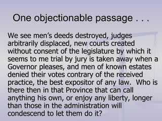 One objectionable passage . . . We see men’s deeds destroyed, judges arbitrarily displaced, new courts created without consent of the legislature by which it seems to me trial by jury is taken away when a Governor pleases, and men of known estates denied their votes contrary of the received practice, the best expositor of any law.  Who is there then in that Province that can call anything his own, or enjoy any liberty, longer than those in the administration will condescend to let them do it? 