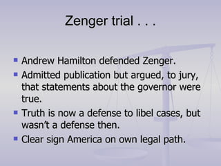 Zenger trial . . . Andrew Hamilton defended Zenger. Admitted publication but argued, to jury, that statements about the governor were true. Truth is now a defense to libel cases, but wasn’t a defense then. Clear sign America on own legal path. 