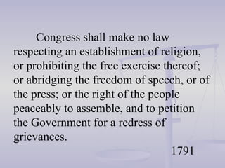 Congress shall make no law respecting an establishment of religion, or prohibiting the free exercise thereof; or abridging the freedom of speech, or of the press; or the right of the people peaceably to assemble, and to petition the Government for a redress of grievances. 1791 