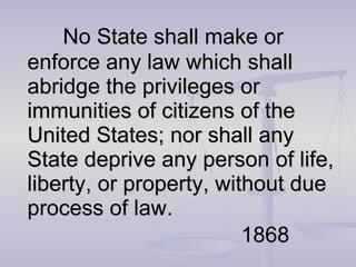 No State shall make or enforce any law which shall abridge the privileges or immunities of citizens of the United States; nor shall any State deprive any person of life, liberty, or property, without due process of law. 1868 