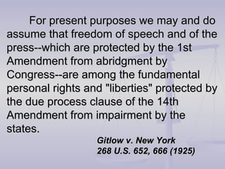 For present purposes we may and do assume that freedom of speech and of the press--which are protected by the 1st Amendment from abridgment by Congress--are among the fundamental personal rights and "liberties" protected by the due process clause of the 14th Amendment from impairment by the states. Gitlow v. New York 268 U.S. 652, 666 (1925) 