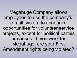 Megahuge Company allows employees to use the company’s  e-mail system to announce opportunities for volunteer service projects, except for political parties or causes.  If you work for Megahuge, are your First Amendment rights being violated? 