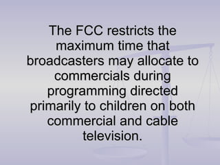 The FCC restricts the maximum time that broadcasters may allocate to commercials during programming directed primarily to children on both commercial and cable television. 