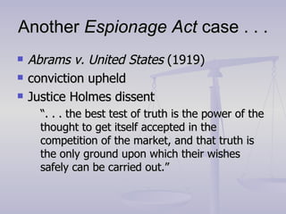Another  Espionage Act  case . . . Abrams v. United States  (1919) conviction upheld Justice Holmes dissent “ . . . the best test of truth is the power of the thought to get itself accepted in the competition of the market, and that truth is the only ground upon which their wishes safely can be carried out.” 