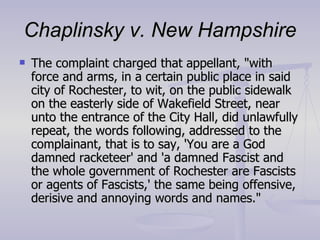 Chaplinsky v. New Hampshire The complaint charged that appellant, "with force and arms, in a certain public place in said city of Rochester, to wit, on the public sidewalk on the easterly side of Wakefield Street, near unto the entrance of the City Hall, did unlawfully repeat, the words following, addressed to the complainant, that is to say, 'You are a God damned racketeer' and 'a damned Fascist and the whole government of Rochester are Fascists or agents of Fascists,' the same being offensive, derisive and annoying words and names." 
