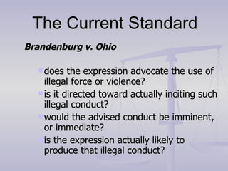 The Current Standard Brandenburg v. Ohio does the expression advocate the use of illegal force or violence? is it directed toward actually inciting such illegal conduct? would the advised conduct be imminent, or immediate? is the expression actually likely to produce that illegal conduct? 