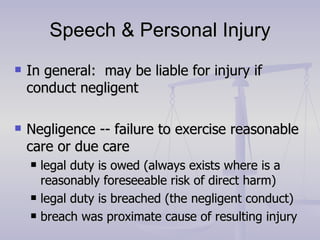 Speech & Personal Injury In general:  may be liable for injury if conduct negligent Negligence -- failure to exercise reasonable care or due care legal duty is owed (always exists where is a reasonably foreseeable risk of direct harm) legal duty is breached (the negligent conduct) breach was proximate cause of resulting injury 