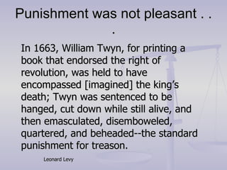 Punishment was not pleasant . . . In 1663, William Twyn, for printing a book that endorsed the right of revolution, was held to have encompassed [imagined] the king’s death; Twyn was sentenced to be hanged, cut down while still alive, and then emasculated, disemboweled, quartered, and beheaded--the standard punishment for treason. Leonard Levy 
