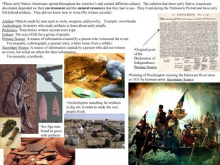•These early Native Americans spread throughout the America’s and created different cultures. The cultures that these early Native Americans
developed depended on their environment and the natural resources that they had to use. They lived during the Prehistoric Period and have only
left behind artifacts. They did not know how to write (No written records).
Artifact: Objects made by man such as tools, weapons, and jewelry. Example: arrowheads
Archeologist: Scientists who study artifacts to learn about early people.
Prehistory: Time before written records were kept.
Culture: The way of life for a group of people.
Primary Source: A source of information created by a person who witnessed the event.
For example; a photograph, a journal entry, a letter home from a soldier.
Secondary Source: A source of information created by a person who did not witness
an event, but relied on others for their information.
For example; a textbook.
•Ice Age man
found in grave
with artifacts.
•Original print
of the
Declaration of
Independence:
Primary Source
•Painting of Washington crossing the Delaware River done
in 1851 by German artist: Secondary Source
•Archeologists searching for artifacts
in dig site in order to study the way
people lived.
 