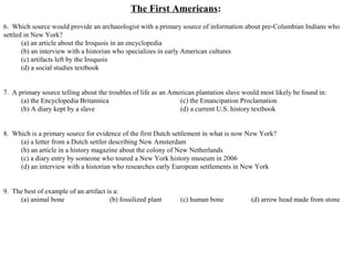 The First Americans:
6. Which source would provide an archaeologist with a primary source of information about pre-Columbian Indians who
settled in New York?
(a) an article about the Iroquois in an encyclopedia
(b) an interview with a historian who specializes in early American cultures
(c) artifacts left by the Iroquois
(d) a social studies textbook
7. A primary source telling about the troubles of life as an American plantation slave would most likely be found in:
(a) the Encyclopedia Britannica (c) the Emancipation Proclamation
(b) A diary kept by a slave (d) a current U.S. history textbook
8. Which is a primary source for evidence of the first Dutch settlement in what is now New York?
(a) a letter from a Dutch settler describing New Amsterdam
(b) an article in a history magazine about the colony of New Netherlands
(c) a diary entry by someone who toured a New York history museum in 2006
(d) an interview with a historian who researches early European settlements in New York
9. The best of example of an artifact is a:
(a) animal bone (b) fossilized plant (c) human bone (d) arrow head made from stone
 