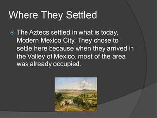 Where They Settled
 The Aztecs settled in what is today,
Modern Mexico City. They chose to
settle here because when they arrived in
the Valley of Mexico, most of the area
was already occupied.
 