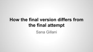 How the final version differs from
the final attempt
Sana Gillani
 