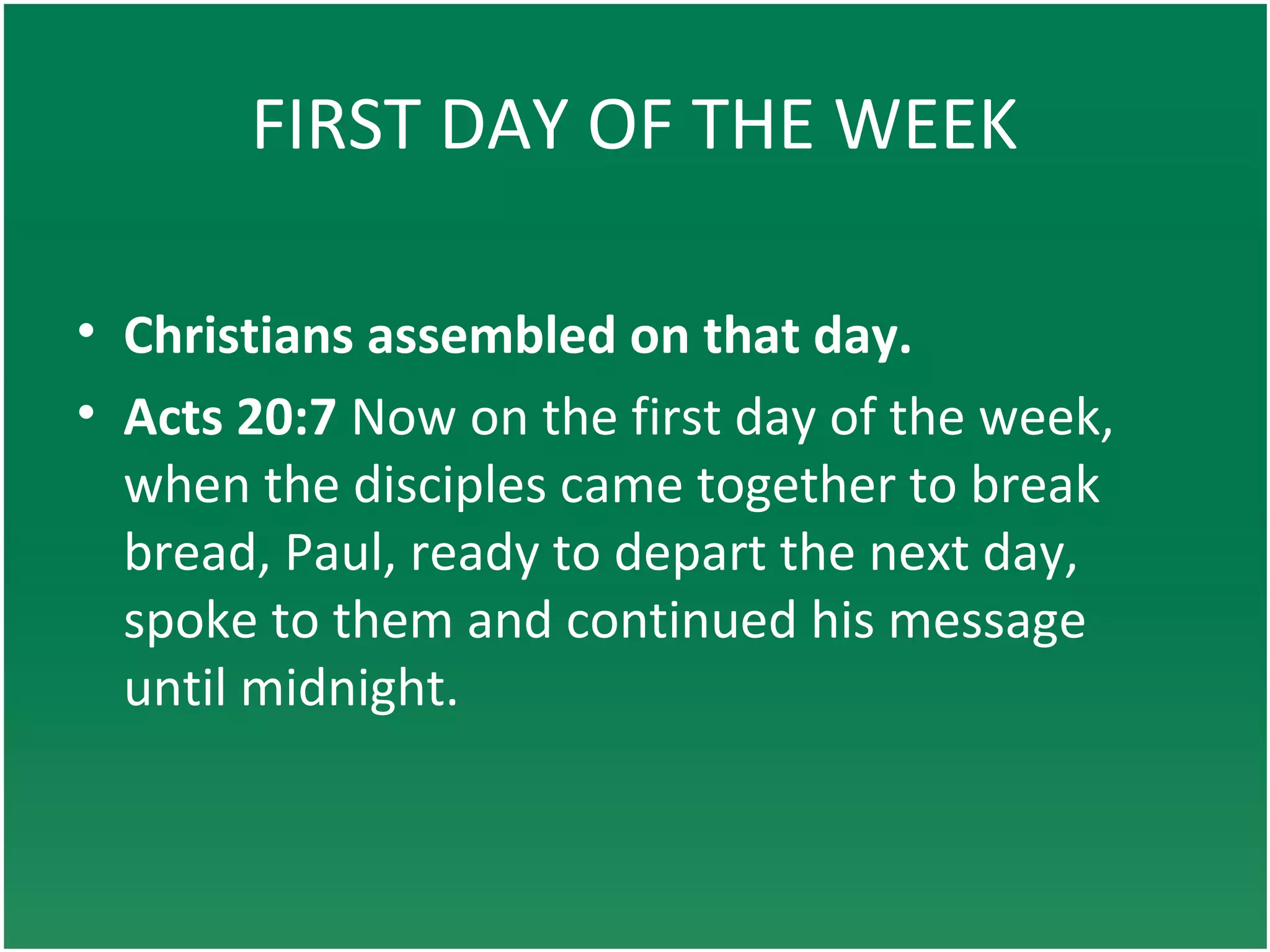 FIRST DAY OF THE WEEK
• Christians assembled on that day.
• Acts 20:7 Now on the first day of the week,
when the disciples came together to break
bread, Paul, ready to depart the next day,
spoke to them and continued his message
until midnight.
 