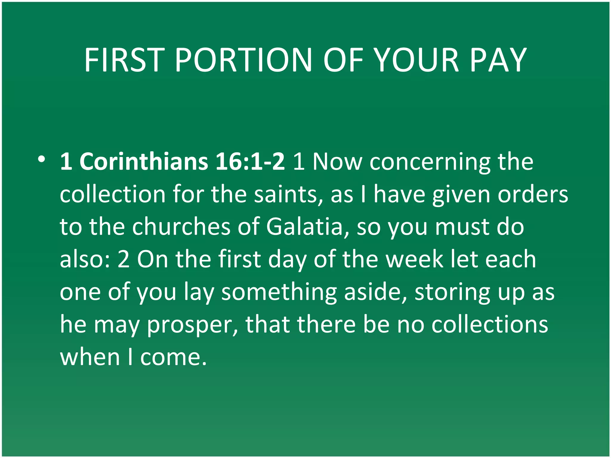 FIRST PORTION OF YOUR PAY
• 1 Corinthians 16:1-2 1 Now concerning the
collection for the saints, as I have given orders
to the churches of Galatia, so you must do
also: 2 On the first day of the week let each
one of you lay something aside, storing up as
he may prosper, that there be no collections
when I come.
 