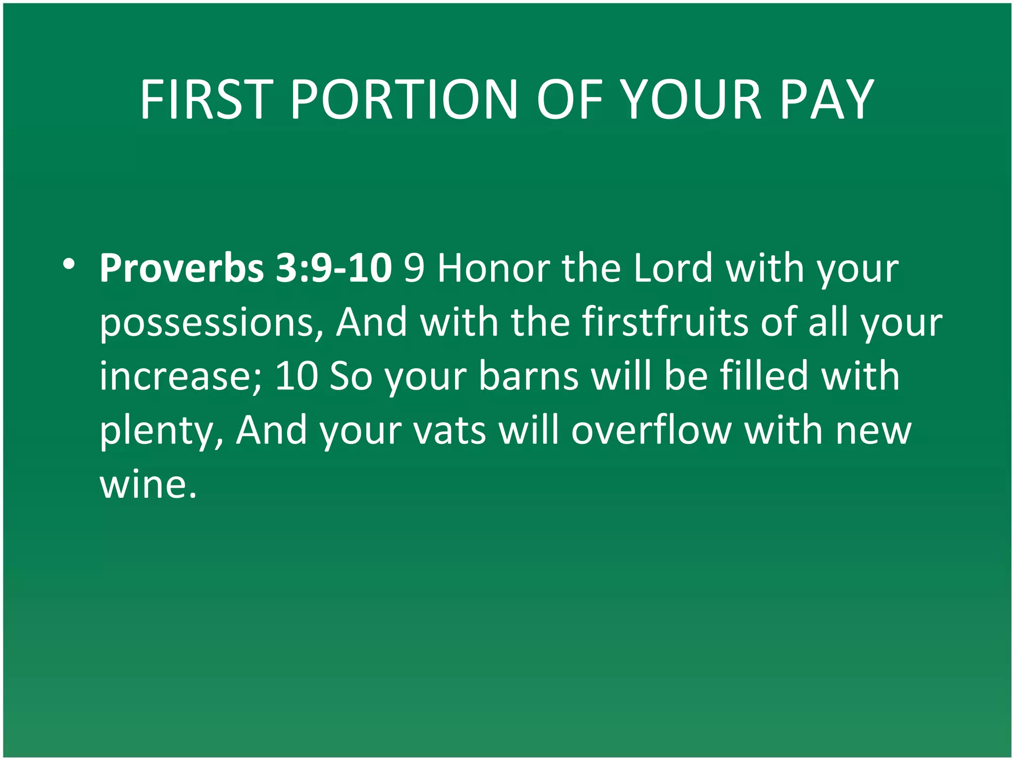 FIRST PORTION OF YOUR PAY
• Proverbs 3:9-10 9 Honor the Lord with your
possessions, And with the firstfruits of all your
increase; 10 So your barns will be filled with
plenty, And your vats will overflow with new
wine.
 