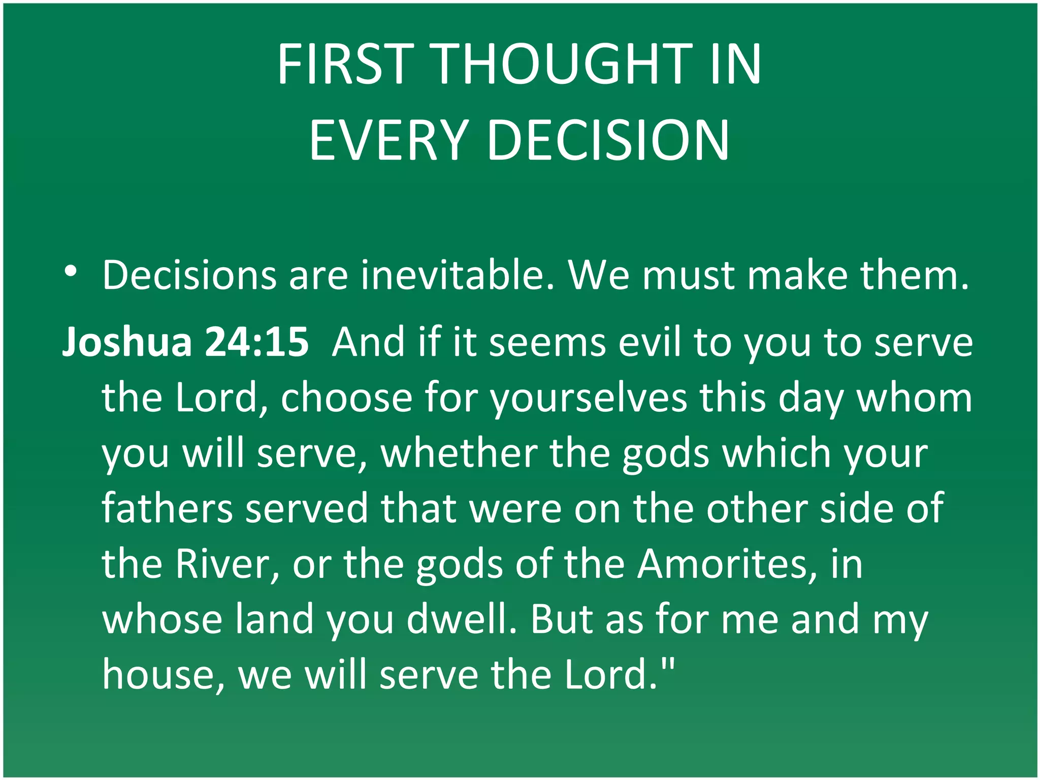 FIRST THOUGHT IN
EVERY DECISION
• Decisions are inevitable. We must make them.
Joshua 24:15 And if it seems evil to you to serve
the Lord, choose for yourselves this day whom
you will serve, whether the gods which your
fathers served that were on the other side of
the River, or the gods of the Amorites, in
whose land you dwell. But as for me and my
house, we will serve the Lord."
 